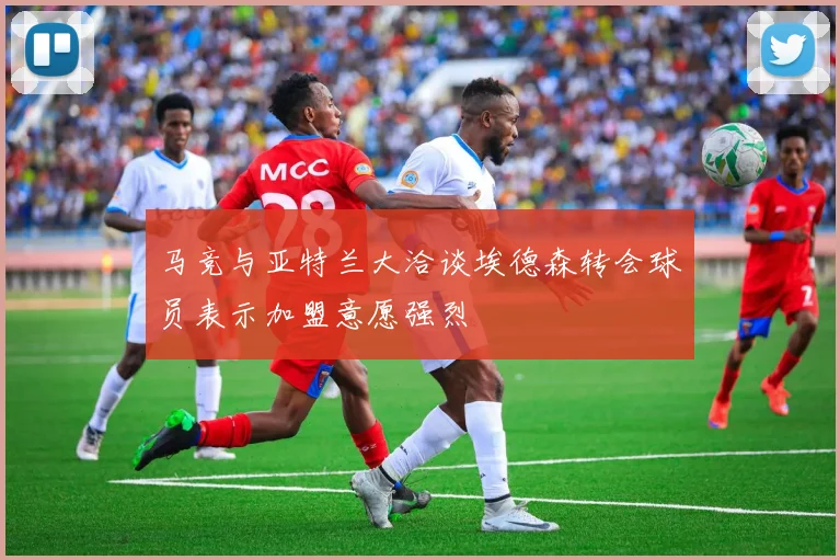 马竞与亚特兰大洽谈埃德森转会球员表示加盟意愿强烈