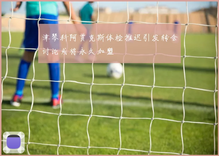 津琴科阿贾克斯体检推迟引发转会讨论或将永久加盟