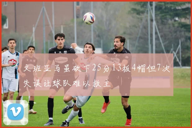 文班亚马虽砍下25分13板4帽但7次失误让球队难以救主