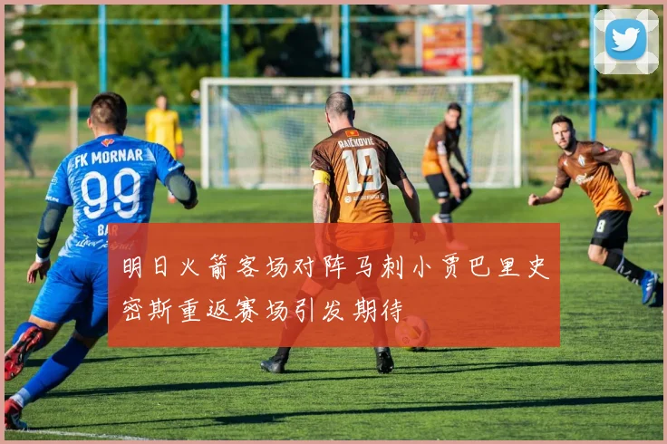 明日火箭客场对阵马刺小贾巴里史密斯重返赛场引发期待