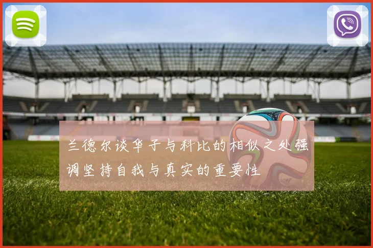 兰德尔谈华子与科比的相似之处强调坚持自我与真实的重要性