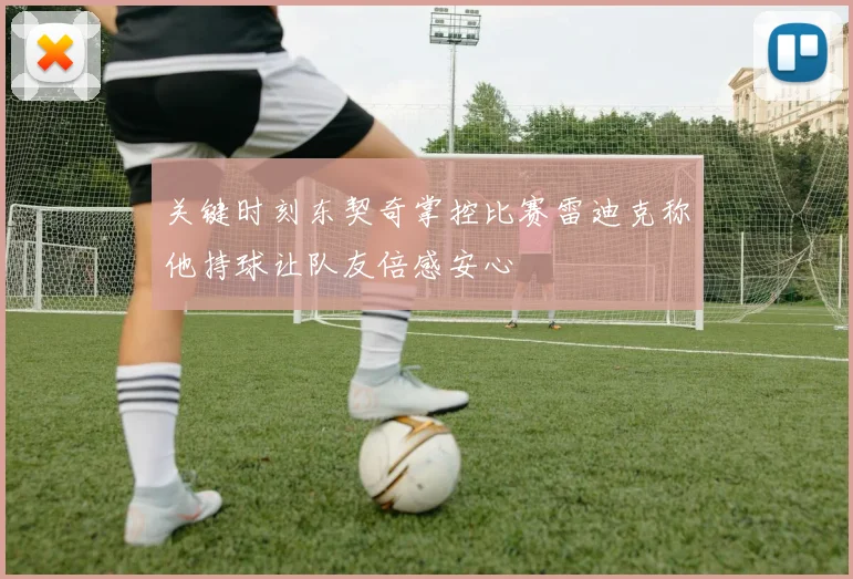 关键时刻东契奇掌控比赛雷迪克称他持球让队友倍感安心