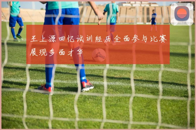 王上源回忆试训经历全面参与比赛展现多面才华