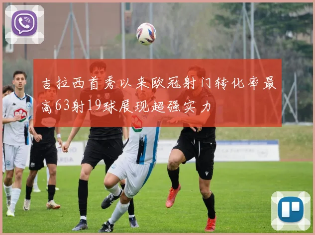 吉拉西首秀以来欧冠射门转化率最高63射19球展现超强实力