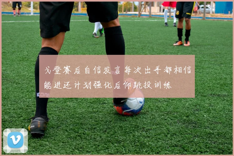 戈登赛后自信发言每次出手都相信能进还计划强化后仰跳投训练