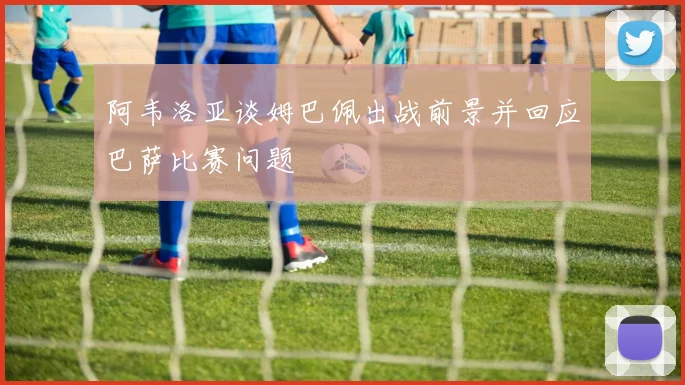 阿韦洛亚谈姆巴佩出战前景并回应巴萨比赛问题