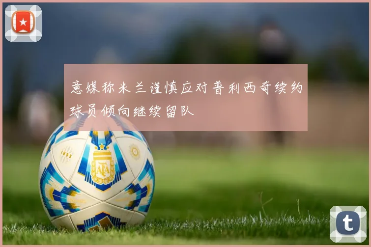 意媒称米兰谨慎应对普利西奇续约球员倾向继续留队