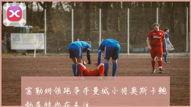 富勒姆领跑争夺曼城小将奥斯卡鲍勃多特也在关注