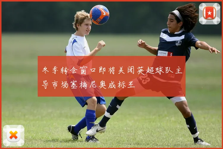 冬季转会窗口即将关闭英超球队主导市场塞梅尼奥成标王