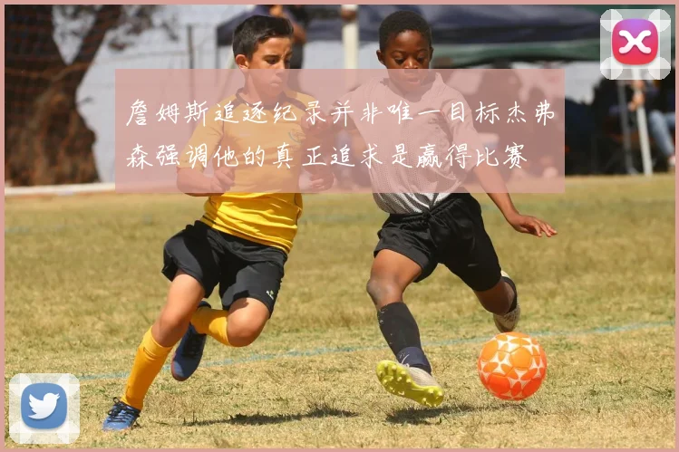 詹姆斯追逐纪录并非唯一目标杰弗森强调他的真正追求是赢得比赛