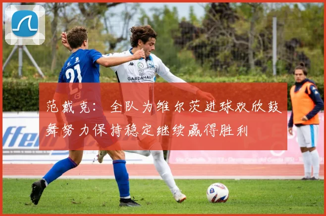 范戴克：全队为维尔茨进球欢欣鼓舞努力保持稳定继续赢得胜利