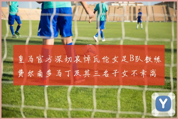 皇马官方深切哀悼瓦伦女足B队教练费尔南多马丁及其三名子女不幸离世