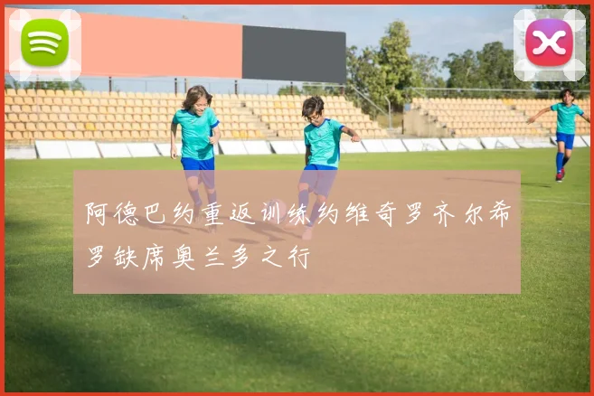 阿德巴约重返训练约维奇罗齐尔希罗缺席奥兰多之行