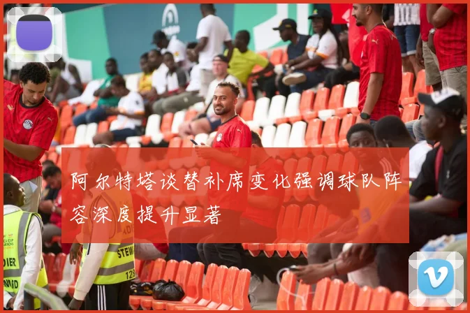 阿尔特塔谈替补席变化强调球队阵容深度提升显著