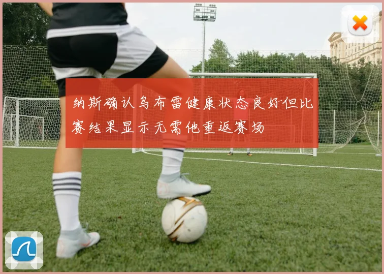 纳斯确认乌布雷健康状态良好但比赛结果显示无需他重返赛场