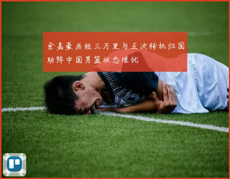 余嘉豪历经三万里与五次转机归国助阵中国男篮状态堪忧