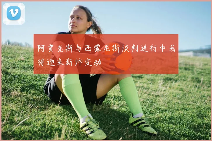 阿贾克斯与西蒙尼斯谈判进行中或将迎来新帅变动