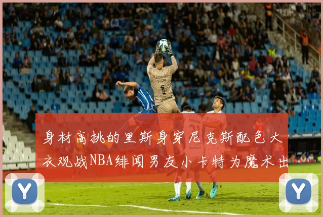 身材高挑的里斯身穿尼克斯配色大衣观战NBA绯闻男友小卡特为魔术出战