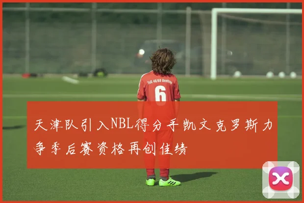 天津队引入NBL得分手凯文克罗斯力争季后赛资格再创佳绩
